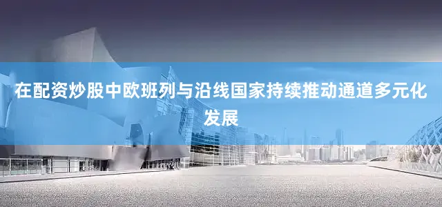 在配资炒股中欧班列与沿线国家持续推动通道多元化发展