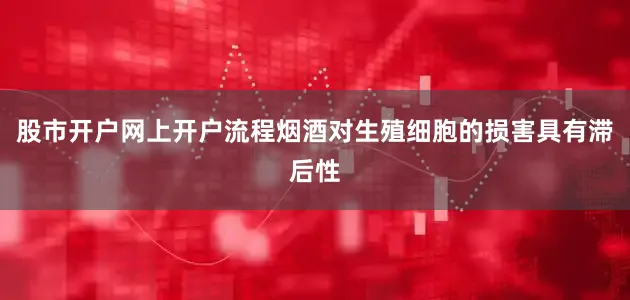 股市开户网上开户流程烟酒对生殖细胞的损害具有滞后性