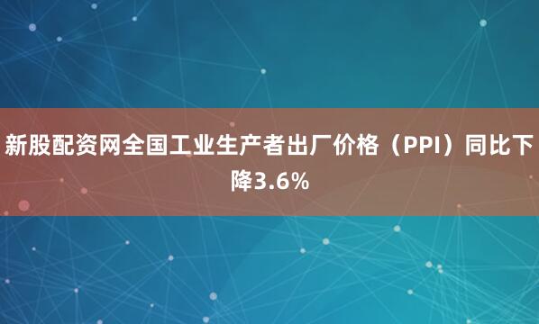 新股配资网全国工业生产者出厂价格（PPI）同比下降3.6%