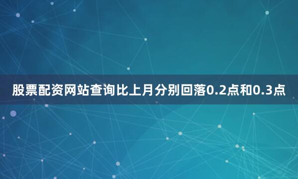 股票配资网站查询比上月分别回落0.2点和0.3点