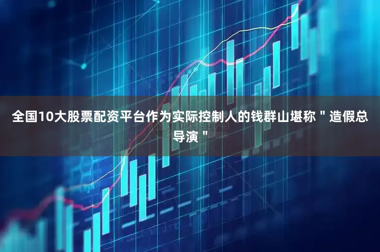 全国10大股票配资平台作为实际控制人的钱群山堪称＂造假总导演＂