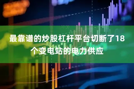 最靠谱的炒股杠杆平台切断了18个变电站的电力供应