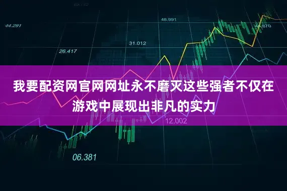 我要配资网官网网址永不磨灭这些强者不仅在游戏中展现出非凡的实力